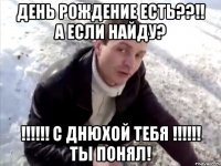 день рождение есть??!! а если найду? !!!!!! С Днюхой тебя !!!!!! ты понял!