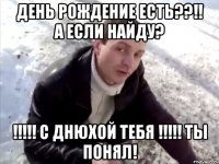 день рождение есть??!! а если найду? !!!!! С Днюхой тебя !!!!! ты понял!