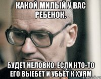 какой милый у вас ребенок. будет неловко, если кто-то его выебет и убьёт к хуям