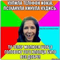 купила теліфон Nokia, псіханула кинула кудись. то тепер молюся шоб з головою того хлопця було все добре!