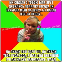 Ми сиділи з тобою біля яру і дивились полярну звізду, ти тримала мене за хуяру, а я лапав тебе за пизду.... До пизди твої карії очі, до пизди твоя руса коса, я їбав тебе витріщив очі аж на хуй намоталась трава!