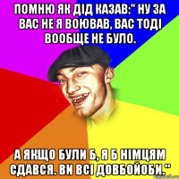 помню як дід казав:" ну за вас не я воював, вас тоді вообще не було. А якщо були б, я б німцям сдався. Ви всі довбойоби."