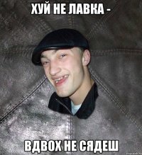 хуй не лавка - вдвох не сядеш