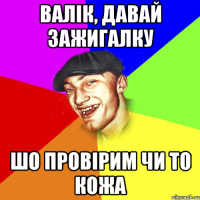 валік, давай зажигалку шо провірим чи то кожа