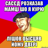 сасєд розказав мамці шо я курю пішов обісцяв йому двері