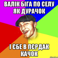 валік біга по селу як дурачок і єбе в пєрдак качок