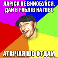 ларіса не вийобуйся, дай 6 рублів на піво атвічая шо отдам