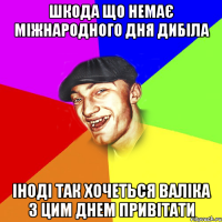 Шкода що немає Міжнародного дня дибіла Іноді так хочеться валіка з цим днем привітати