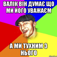 валік він думає що ми його уважаєм а ми тухним з нього