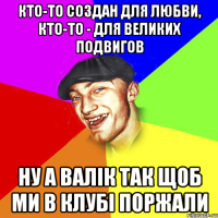 Кто-то создан для любви, кто-то - для великих подвигов ну а валік так щоб ми в клубі поржали