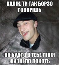 валік, ти так борзо говорішь як будто в тебе лінія жизні по локоть