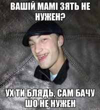 Вашій мамі зять не нужен? Ух ти блядь, сам бачу шо не нужен