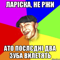 ларіска, не ржи ато послєдні два зуба вилетять