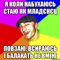 я коли набухаюсь стаю як младєнєц повзаю, всираюсь і балакать не вмію