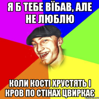 я б тебе вїбав, але не люблю коли кості хрустять і кров по стінах цвиркає