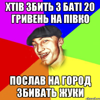 хтів збить з баті 20 гривень на півко послав на город збивать жуки