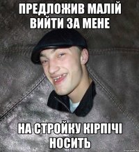 предложив малій вийти за мене на стройку кірпічі носить