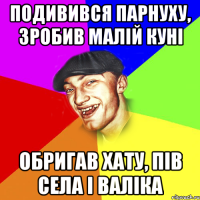 подивився парнуху, зробив малій куні обригав хату, пів села і валіка