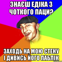 знаєш едіка з чоткого паци? заходь на мою стену і дивись його паблік