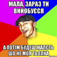 мала, зараз ти вийобуєся а потім будеш жалєть шо не моя тьолка