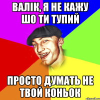 валік, я не кажу шо ти тупий просто думать не твой коньок