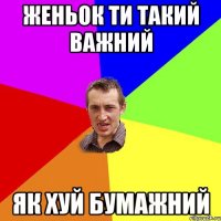 Женьок ти такий важний як хуй бумажний