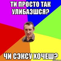 ти просто так улибаэшся? чи сэксу хочеш?