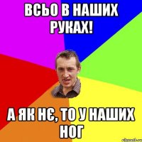 всьо в наших руках! а як нє, то у наших ног