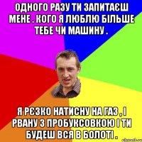 Одного разу ти запитаєш мене . Кого я люблю більше тебе чи машину . Я рєзко натисну на газ , і рвану з пробуксовкою і ти будеш вся в болоті .