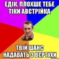 Едік, плохше тебе тіки австрійка Твій шанс надавать з вєртухи