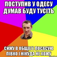 ПОСТУПИВ У ОДЕСУ ДУМАВ БУДУ ТУСІТЬ СИЖУ В ОБЩАГЕ ПОСАСУЮ ПІВКО І НІКУДА НЕ ХОЖУ