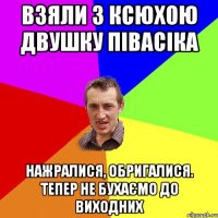 взяли з Ксюхою двушку півасіка нажралися, обригалися. тепер не бухаємо до виходних