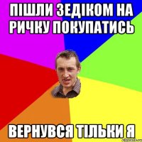 пішли зЕдіком на ричку покупатись вернувся тільки я