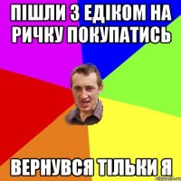 пішли з Едіком на ричку покупатись вернувся тільки я