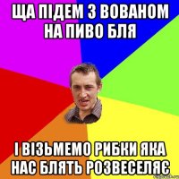 Ща підем з Вованом на пиво бля І візьмемо рибки яка нас блять розвеселяє