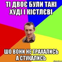 ті двоє були такі худі і кістлєві шо вони не трахались а стукались