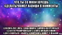 что ты со мной хочешь сделать?номер напиши в комменты 1.Сходить погулять 2.Поцеловать 3.начать встречаться 4.Сфотографироваться 5. Бухать на выпускном 6.Потусоваться 7.Обнять 8.Попросить номер телефона