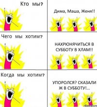 Дима, Маша, Женя!! НахРюнячиться в субботу в хлам!! Упоролся? Сказали ж в субботу!...