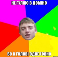 Не гуляю в доміно бо в голові одне говно