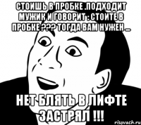 Стоишь в пробке .Подходит мужик и говорит : Стоите в пробке ??? Тогда вам нужен ... НЕТ БЛЯТЬ В ЛИФТЕ ЗАСТРЯЛ !!!