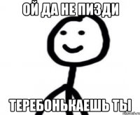 Ой да не пизди теребонькаешь ты