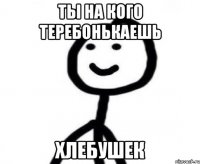 Ты на кого теребонькаешь Хлебушек