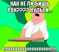 как не любишь рок???? ну ты и... ЛООООООООООООООООООХ!!!!!