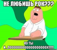 не любишь рок??? ну ты и...ЛООООООООООООООООООХ!!!!!