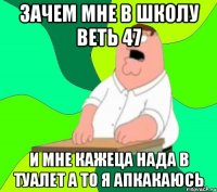 зачем мне в школу веть 47 и мне кажеца нада в туалет а то я апкакаюсь