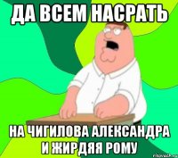 Да всем насрать на Чигилова Александра и Жирдяя Рому