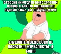 В России никогда не было хороших певцов, и, АЛИЛУЯ, он появился! Нудный Забав, ты спас наш мир!!! Слушайте, а ведь всем не насрать!!! Журналисты- в бой!!!