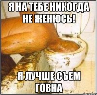 я на тебе никогда не женюсь! я лучше съем говна
