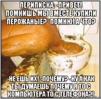 Периписка: -Привет! Помнишь мы вместе купили перожаные? -Помню! А что? -Не ешь их! -почему? -Ну а как ты думаешь почему я то с компьютера то с телефона?!