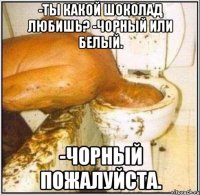 -Ты какой шоколад любишь? -Чорный или белый. -Чорный пожалуйста.